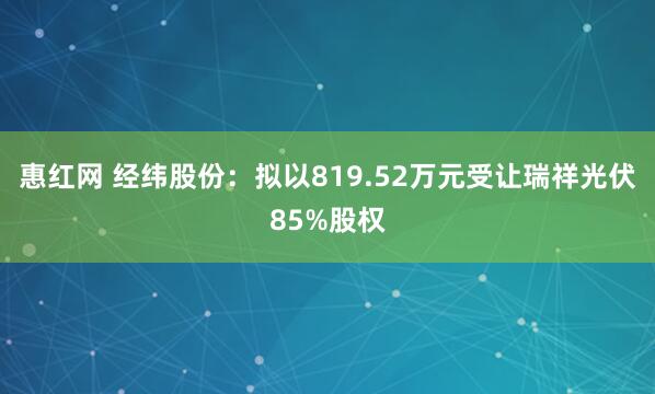 惠红网 经纬股份：拟以819.52万元受让瑞祥光伏85%股权
