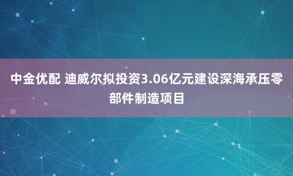 中金优配 迪威尔拟投资3.06亿元建设深海承压零部件制造项目