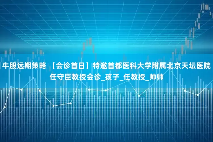牛股远期策略 【会诊首日】特邀首都医科大学附属北京天坛医院任守臣教授会诊_孩子_任教授_帅帅