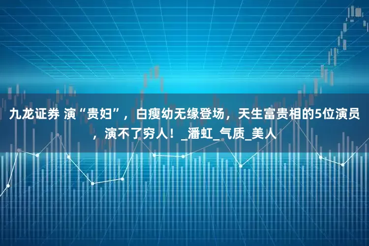 九龙证券 演“贵妇”，白瘦幼无缘登场，天生富贵相的5位演员，演不了穷人！_潘虹_气质_美人