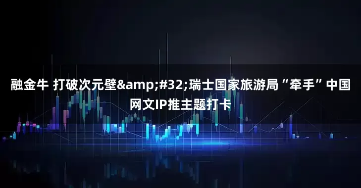 融金牛 打破次元壁 瑞士国家旅游局“牵手”中国网文IP推主题打卡