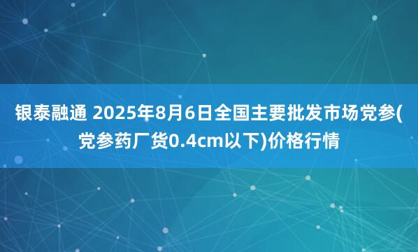 银泰融通 2025年8月6日全国主要批发市场党参(党参药厂货0.4cm以下)价格行情