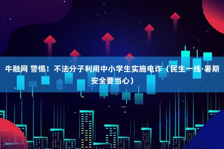牛融网 警惕！不法分子利用中小学生实施电诈（民生一线·暑期安全要当心）