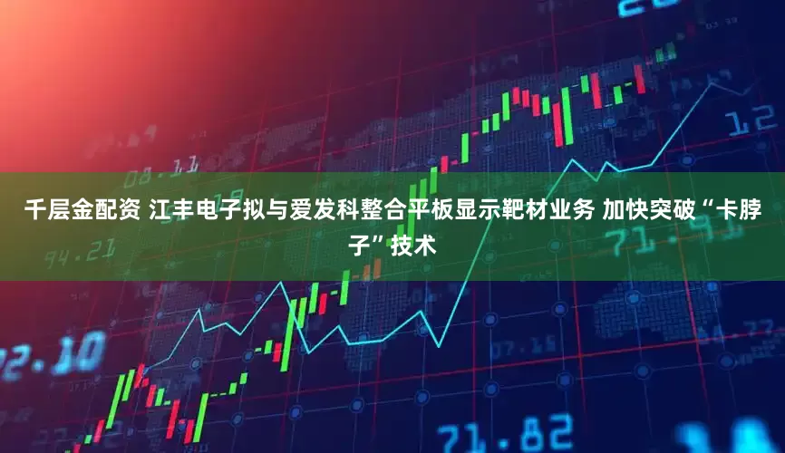 千层金配资 江丰电子拟与爱发科整合平板显示靶材业务 加快突破“卡脖子”技术