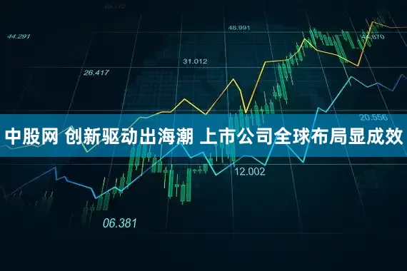 中股网 创新驱动出海潮 上市公司全球布局显成效