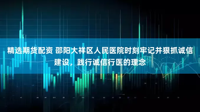 精选期货配资 邵阳大祥区人民医院时刻牢记并狠抓诚信建设，践行诚信行医的理念