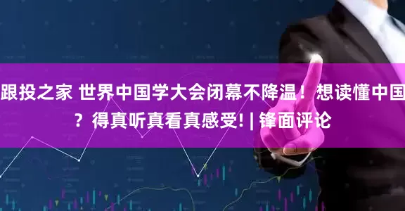 跟投之家 世界中国学大会闭幕不降温！想读懂中国？得真听真看真感受! | 锋面评论