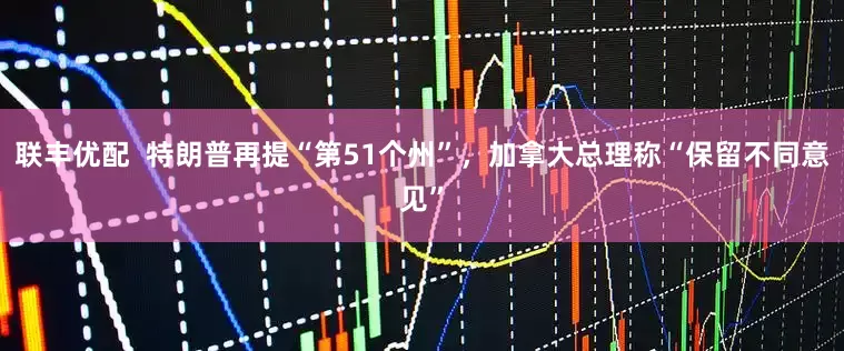 联丰优配  特朗普再提“第51个州”，加拿大总理称“保留不同意见”