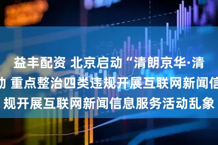 益丰配资 北京启动“清朗京华·清源正声”专项行动 重点整治四类违规开展互联网新闻信息服务活动乱象