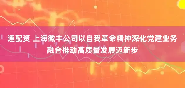 速配资 上海徽丰公司以自我革命精神深化党建业务融合推动高质量发展迈新步