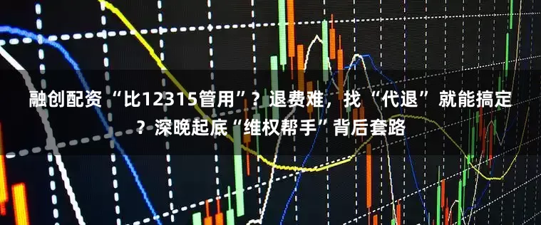 融创配资 “比12315管用”？退费难，找 “代退” 就能搞定？深晚起底“维权帮手”背后套路